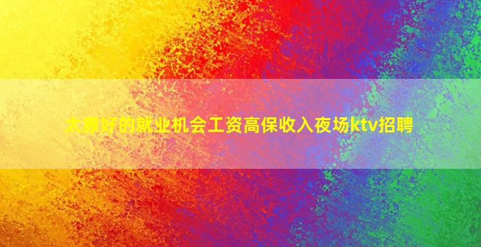 太原好的就业机会工资高保收入夜场ktv招聘